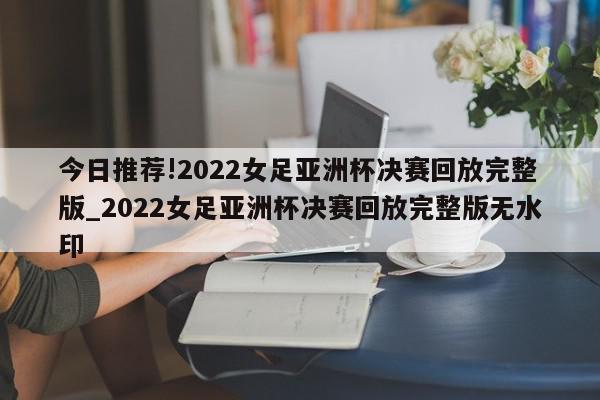 今日推荐!2022女足亚洲杯决赛回放完整版_2022女足亚洲杯决赛回放完整版无水印  第1张