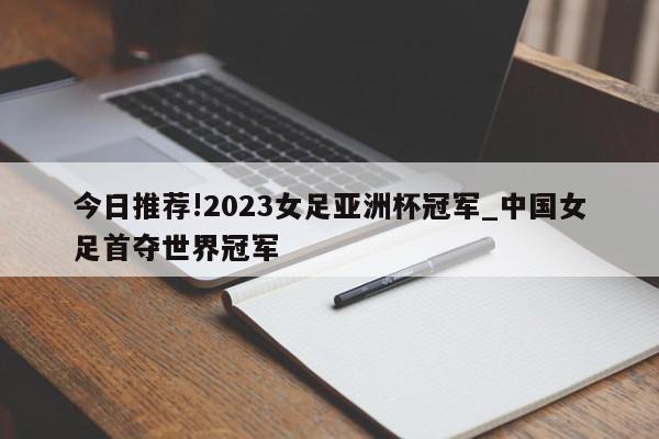 今日推荐!2023女足亚洲杯冠军_中国女足首夺世界冠军  第1张