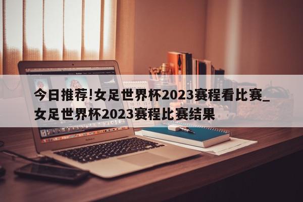 今日推荐!女足世界杯2023赛程看比赛_女足世界杯2023赛程比赛结果  第1张