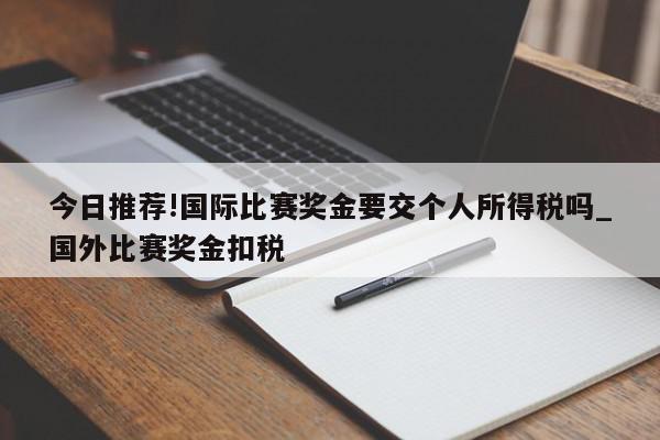 今日推荐!国际比赛奖金要交个人所得税吗_国外比赛奖金扣税  第1张