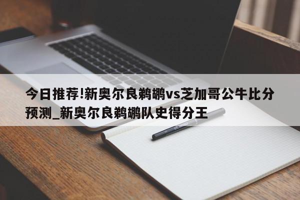 今日推荐!新奥尔良鹈鹕vs芝加哥公牛比分预测_新奥尔良鹈鹕队史得分王  第1张