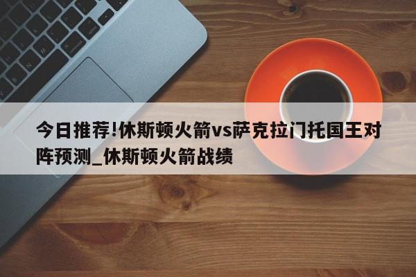 今日推荐!休斯顿火箭vs萨克拉门托国王对阵预测_休斯顿火箭战绩  第1张