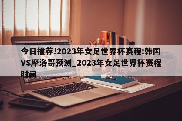 今日推荐!2023年女足世界杯赛程:韩国VS摩洛哥预测_2023年女足世界杯赛程时间  第1张