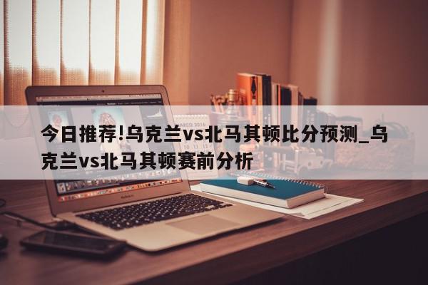 今日推荐!乌克兰vs北马其顿比分预测_乌克兰vs北马其顿赛前分析  第1张