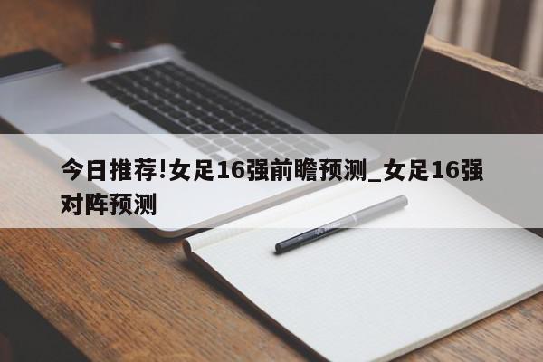 今日推荐!女足16强前瞻预测_女足16强对阵预测  第1张