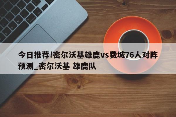 今日推荐!密尔沃基雄鹿vs费城76人对阵预测_密尔沃基 雄鹿队  第1张