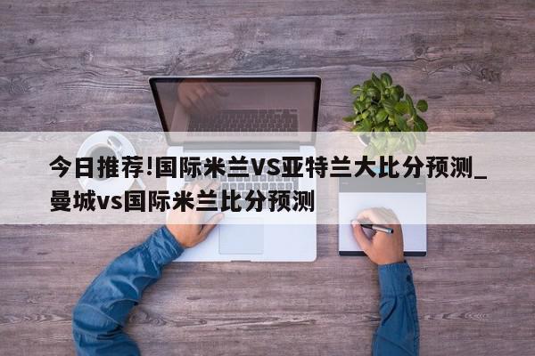 今日推荐!国际米兰VS亚特兰大比分预测_曼城vs国际米兰比分预测  第1张