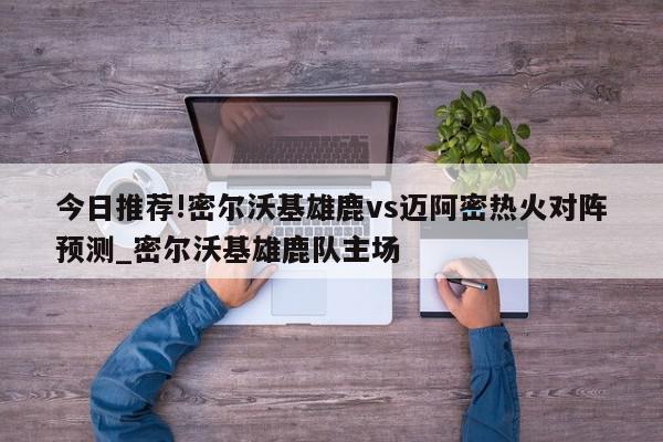 今日推荐!密尔沃基雄鹿vs迈阿密热火对阵预测_密尔沃基雄鹿队主场  第1张