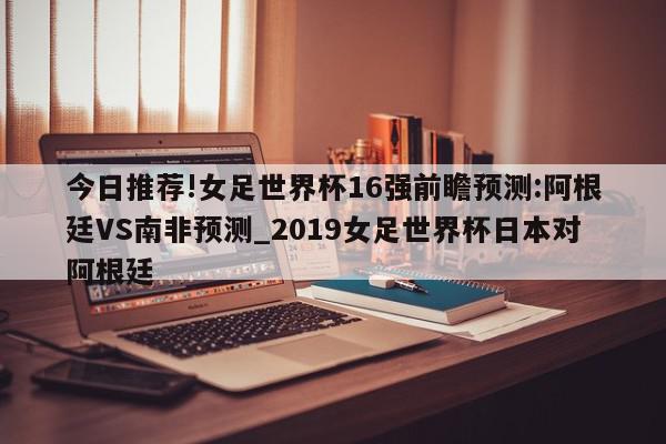 今日推荐!女足世界杯16强前瞻预测:阿根廷VS南非预测_2019女足世界杯日本对阿根廷  第1张