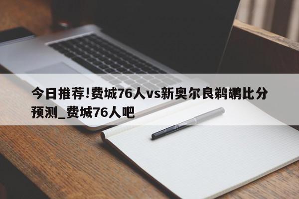 今日推荐!费城76人vs新奥尔良鹈鹕比分预测_费城76人吧  第1张