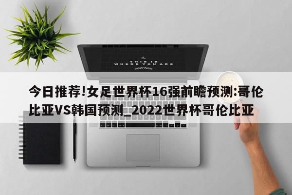 今日推荐!女足世界杯16强前瞻预测:哥伦比亚VS韩国预测_2022世界杯哥伦比亚  第1张