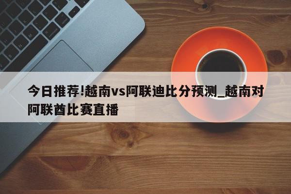 今日推荐!越南vs阿联迪比分预测_越南对阿联酋比赛直播  第1张