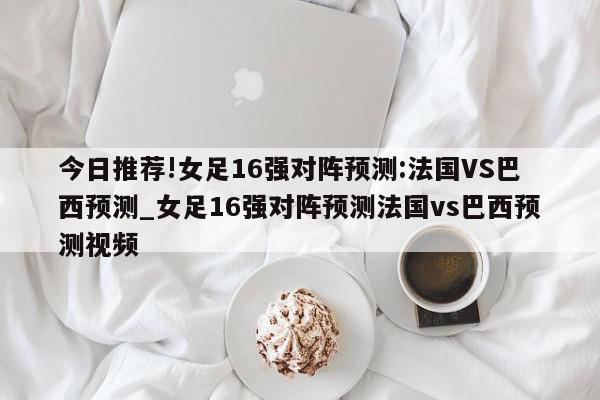 今日推荐!女足16强对阵预测:法国VS巴西预测_女足16强对阵预测法国vs巴西预测视频  第1张