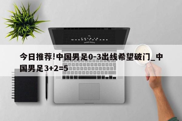 今日推荐!中国男足0-3出线希望破门_中国男足3+2=5  第1张