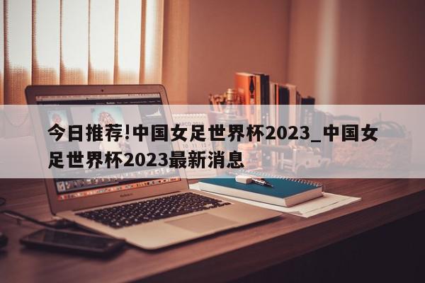 今日推荐!中国女足世界杯2023_中国女足世界杯2023最新消息  第1张