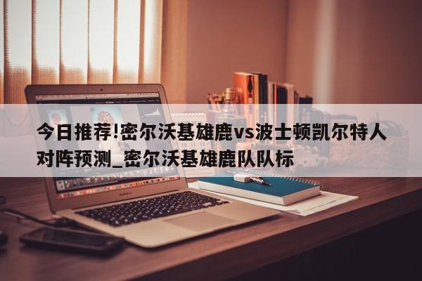 今日推荐!密尔沃基雄鹿vs波士顿凯尔特人对阵预测_密尔沃基雄鹿队队标  第1张