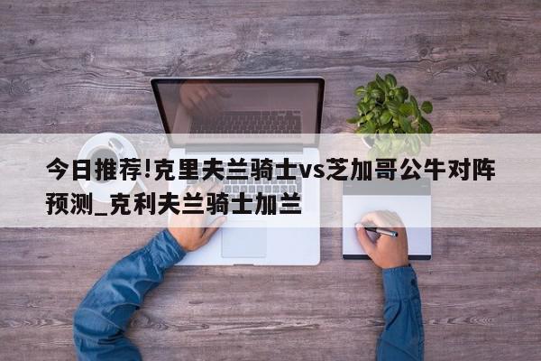 今日推荐!克里夫兰骑士vs芝加哥公牛对阵预测_克利夫兰骑士加兰  第1张