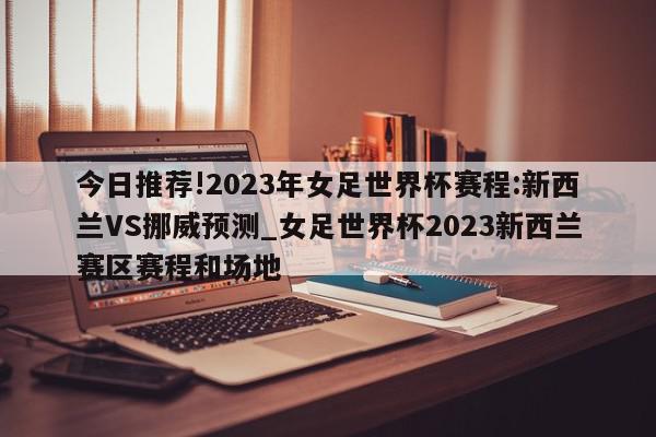 今日推荐!2023年女足世界杯赛程:新西兰VS挪威预测_女足世界杯2023新西兰赛区赛程和场地  第1张