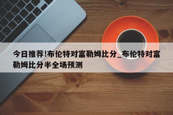 今日推荐!布伦特对富勒姆比分_布伦特对富勒姆比分半全场预测  第1张