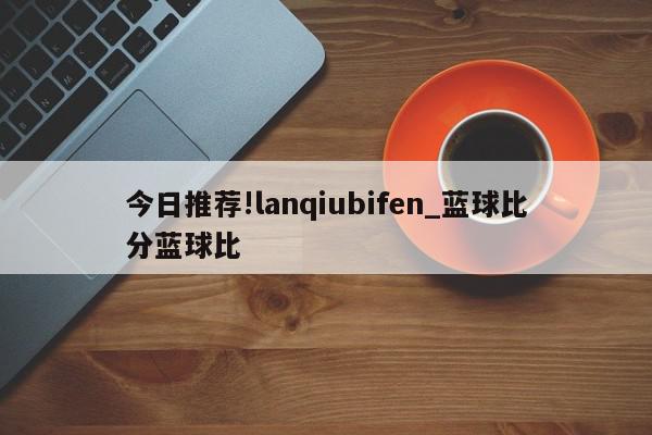 今日推荐!lanqiubifen_蓝球比分蓝球比  第1张