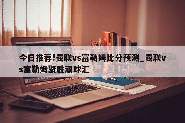 今日推荐!曼联vs富勒姆比分预测_曼联vs富勒姆聚胜顽球汇  第1张