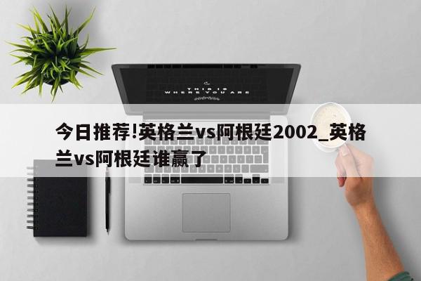 今日推荐!英格兰vs阿根廷2002_英格兰vs阿根廷谁赢了  第1张