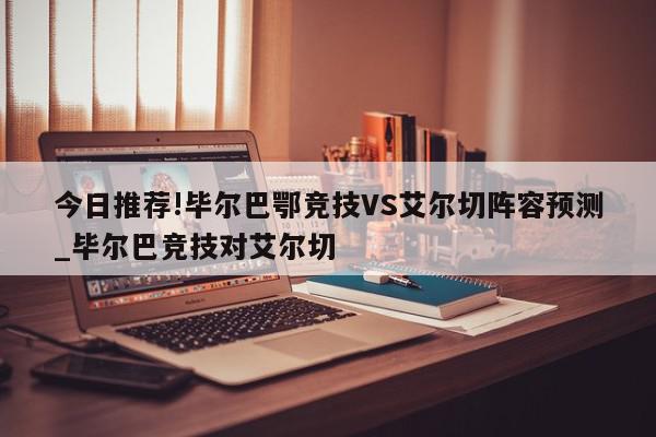 今日推荐!毕尔巴鄂竞技VS艾尔切阵容预测_毕尔巴竞技对艾尔切  第1张