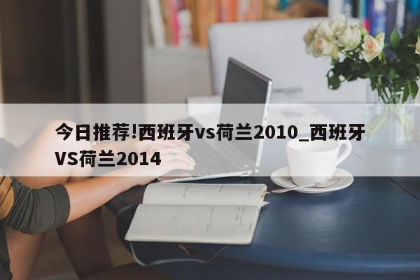 今日推荐!西班牙vs荷兰2010_西班牙VS荷兰2014  第1张