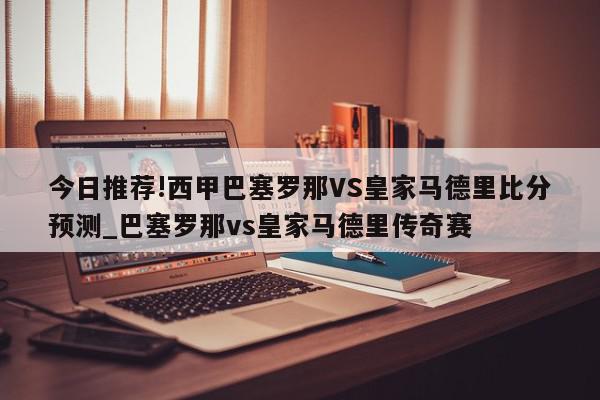 今日推荐!西甲巴塞罗那VS皇家马德里比分预测_巴塞罗那vs皇家马德里传奇赛  第1张