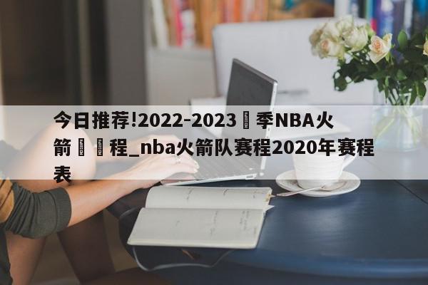 今日推荐!2022-2023賽季NBA火箭隊賽程_nba火箭队赛程2020年赛程表  第1张