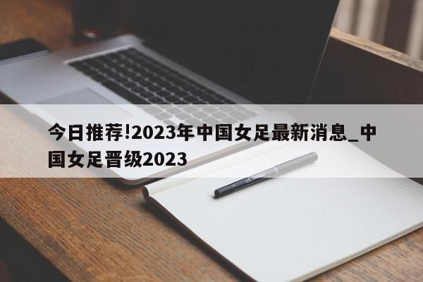 今日推荐!2023年中国女足最新消息_中国女足晋级2023  第1张