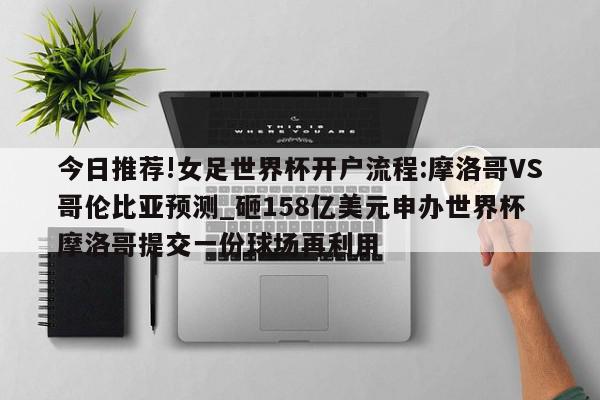 今日推荐!女足世界杯开户流程:摩洛哥VS哥伦比亚预测_砸158亿美元申办世界杯 摩洛哥提交一份球场再利用  第1张