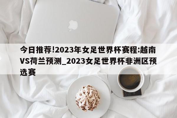 今日推荐!2023年女足世界杯赛程:越南VS荷兰预测_2023女足世界杯非洲区预选赛  第1张