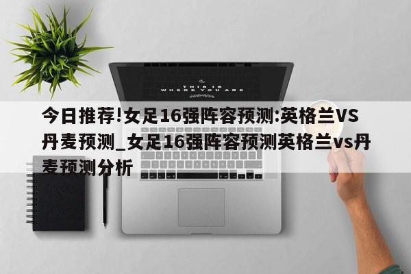 今日推荐!女足16强阵容预测:英格兰VS丹麦预测_女足16强阵容预测英格兰vs丹麦预测分析  第1张