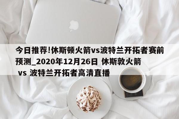 今日推荐!休斯顿火箭vs波特兰开拓者赛前预测_2020年12月26日 休斯敦火箭 vs 波特兰开拓者高清直播  第1张