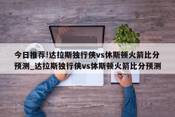 今日推荐!达拉斯独行侠vs休斯顿火箭比分预测_达拉斯独行侠vs休斯顿火箭比分预测  第1张