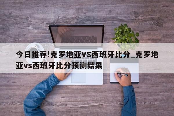 今日推荐!克罗地亚VS西班牙比分_克罗地亚vs西班牙比分预测结果  第1张