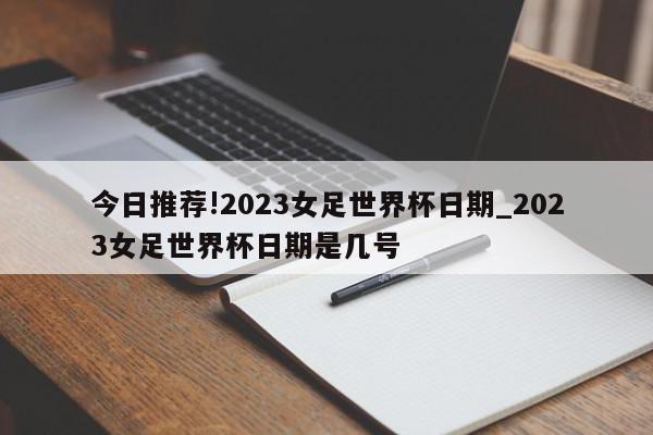 今日推荐!2023女足世界杯日期_2023女足世界杯日期是几号  第1张