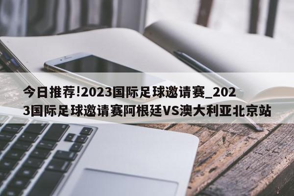 今日推荐!2023国际足球邀请赛_2023国际足球邀请赛阿根廷VS澳大利亚北京站  第1张