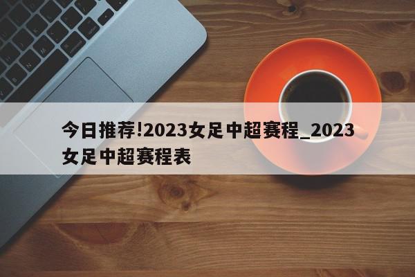 今日推荐!2023女足中超赛程_2023女足中超赛程表  第1张