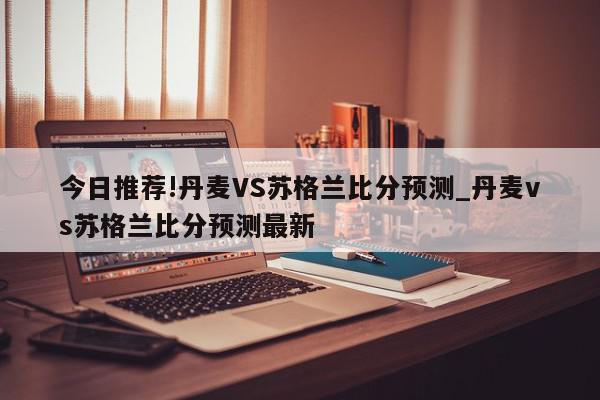 今日推荐!丹麦VS苏格兰比分预测_丹麦vs苏格兰比分预测最新  第1张