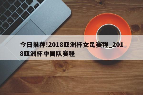 今日推荐!2018亚洲杯女足赛程_2018亚洲杯中国队赛程  第1张