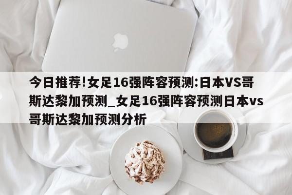 今日推荐!女足16强阵容预测:日本VS哥斯达黎加预测_女足16强阵容预测日本vs哥斯达黎加预测分析  第1张