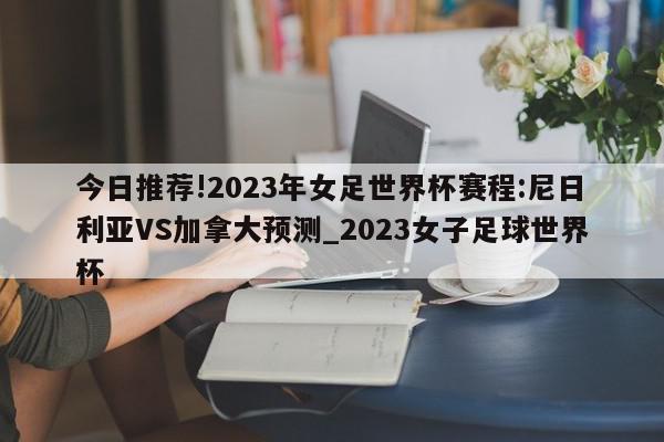 今日推荐!2023年女足世界杯赛程:尼日利亚VS加拿大预测_2023女子足球世界杯  第1张