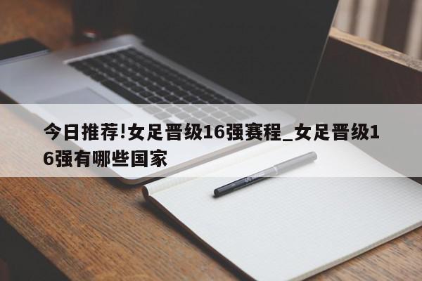 今日推荐!女足晋级16强赛程_女足晋级16强有哪些国家  第1张