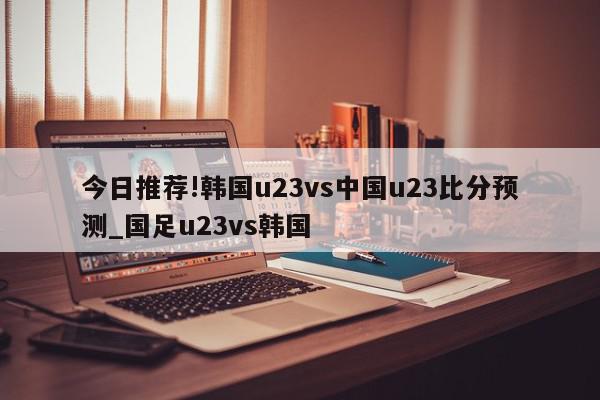 今日推荐!韩国u23vs中国u23比分预测_国足u23vs韩国  第1张